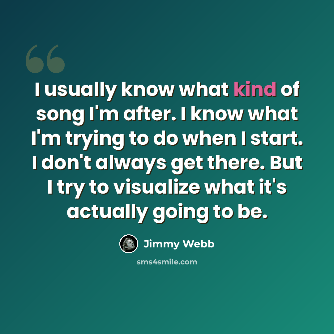 “I usually know what kind of song I'm after. I know what I'm trying to do when I start. I don't always get there. But I try to visualize what it's actually going to be.” quote by Jimmy Webb