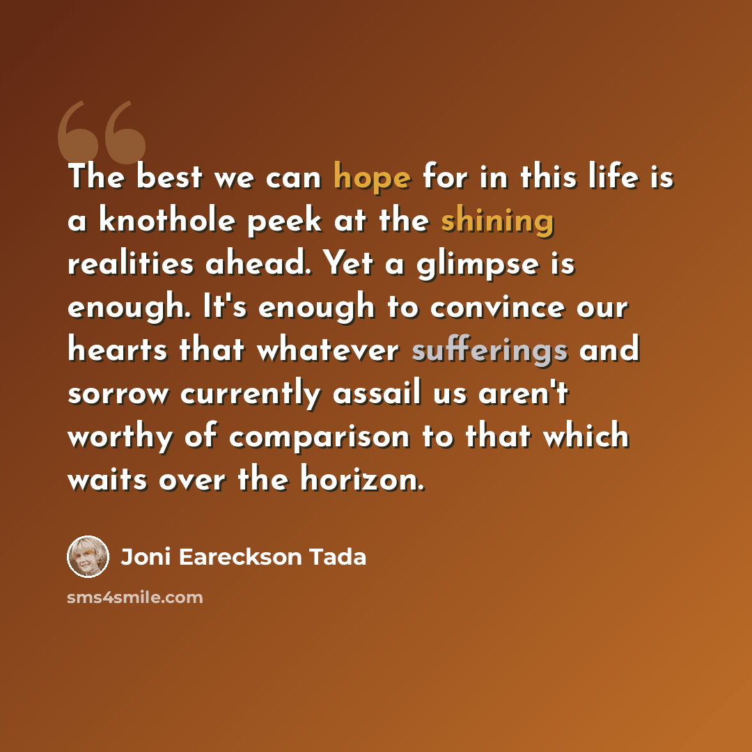 “The best we can hope for in this life is a knothole peek at the shining realities ahead. Yet a glimpse is enough. It's enough to convince our hearts that whatever sufferings and sorrow currently assail us aren't worthy of comparison to that which waits over the horizon.” quote by Joni Eareckson Tada