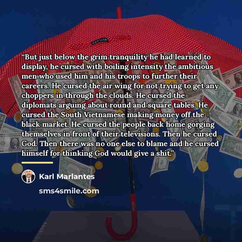 “But just below the grim tranquility he had learned to display, he cursed with boiling intensity the ambitious men who used him and his troops to further their careers. He cursed the air wing for not trying to get any choppers in through the clouds. He cursed the diplomats arguing about round and…” quote by Karl Marlantes