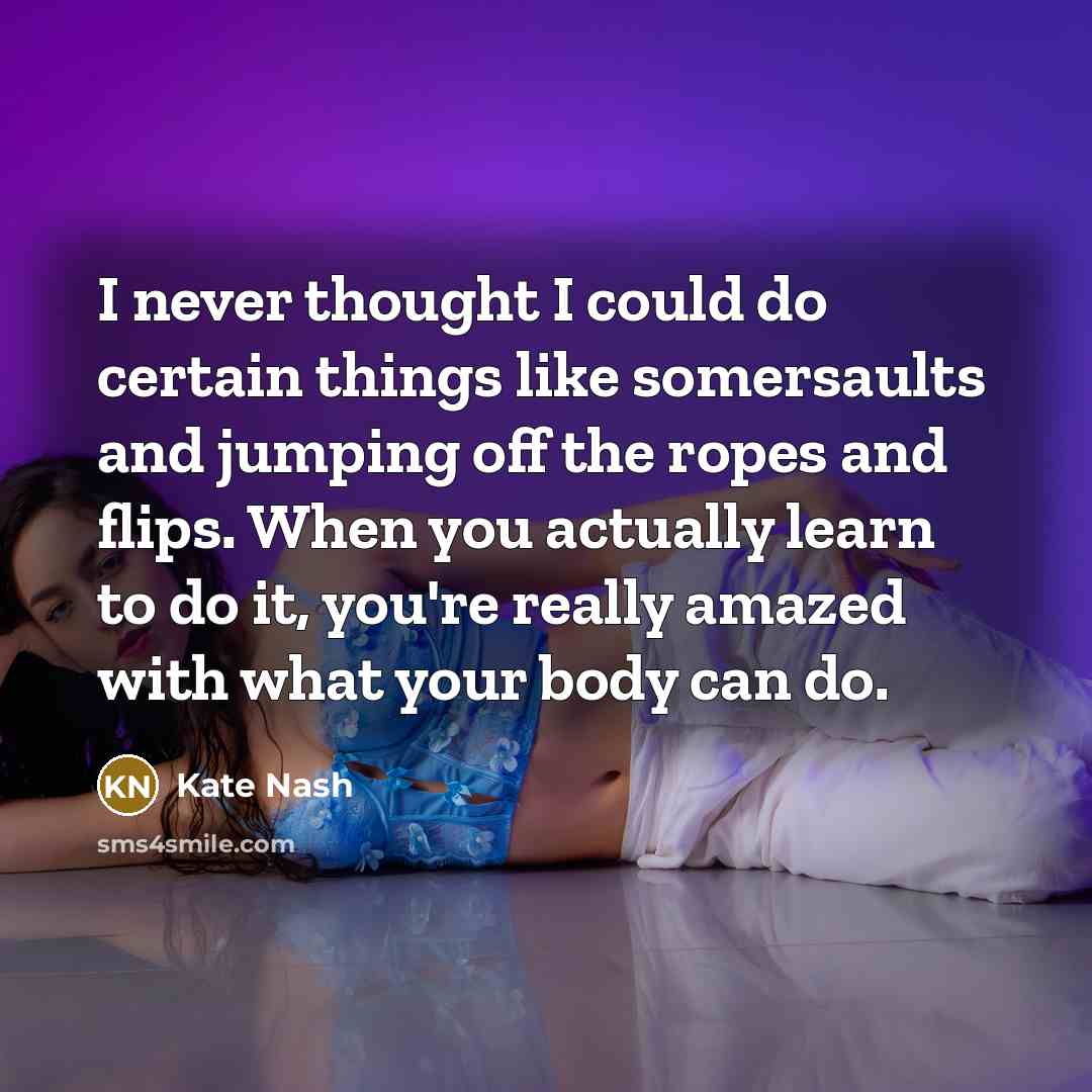 “I never thought I could do certain things like somersaults and jumping off the ropes and flips. When you actually learn to do it, you're really amazed with what your body can do.” quote by Kate Nash