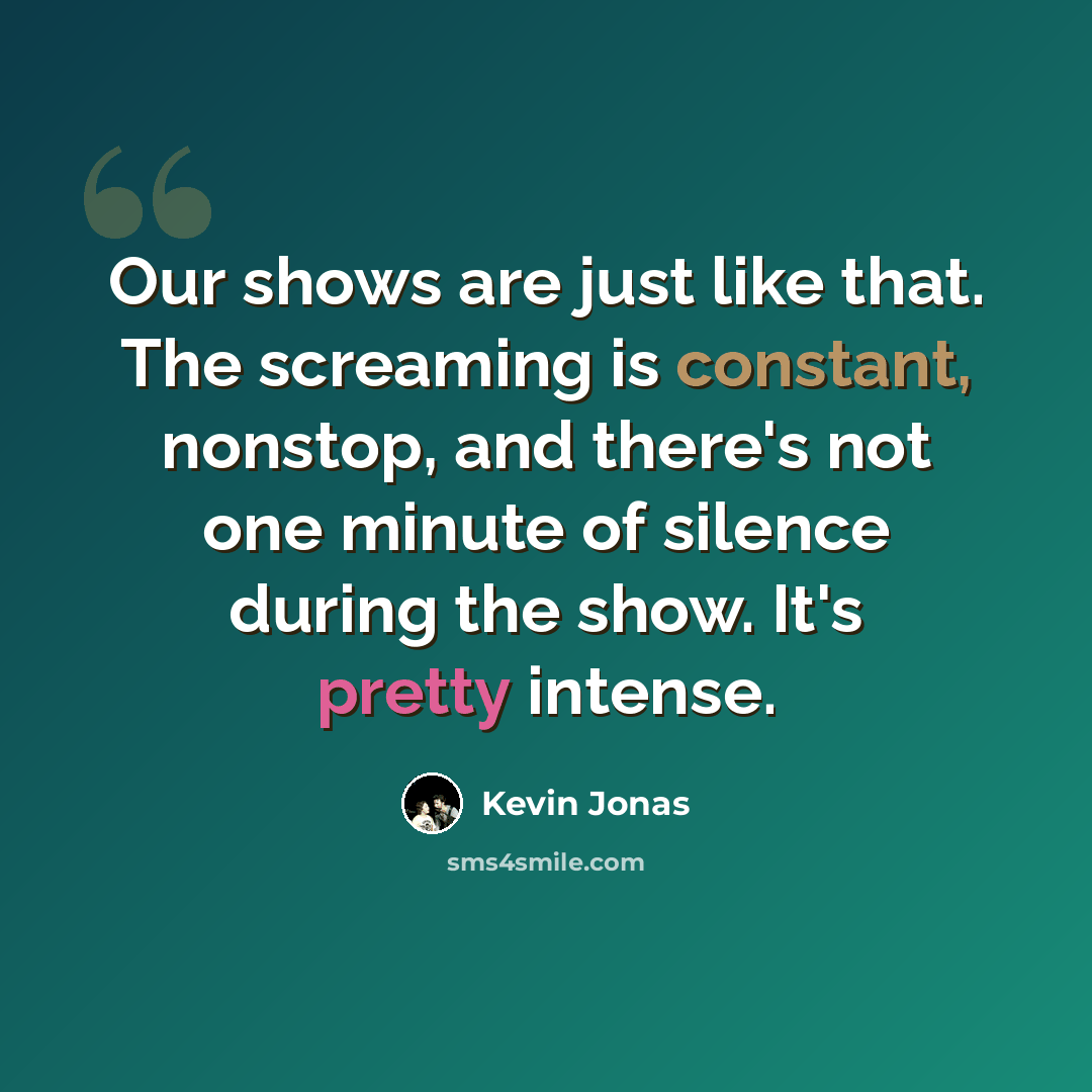 “Our shows are just like that. The screaming is constant, nonstop, and there's not one minute of silence during the show. It's pretty intense.” quote by Kevin Jonas