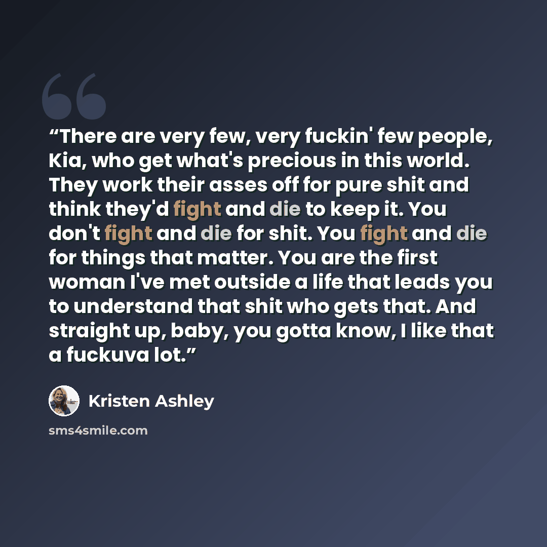 “There are very few, very fuckin' few people, Kia, who get what's precious in this world. They work their asses off for pure shit and think they'd fight and die to keep it. You don't fight and die for shit. You fight and die for things that matter. You are the first woman I've met outside a life…” quote by Kristen Ashley