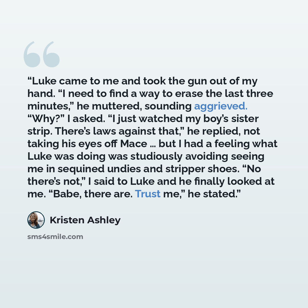 “Luke came to me and took the gun out of my hand. “I need to find a way to erase the last three minutes,” he muttered, sounding aggrieved. “Why?” I asked. “I just watched my boy’s sister strip. There’s laws against that,” he replied, not taking his eyes off Mace … but I had a feeling what Luke was…” quote by Kristen Ashley