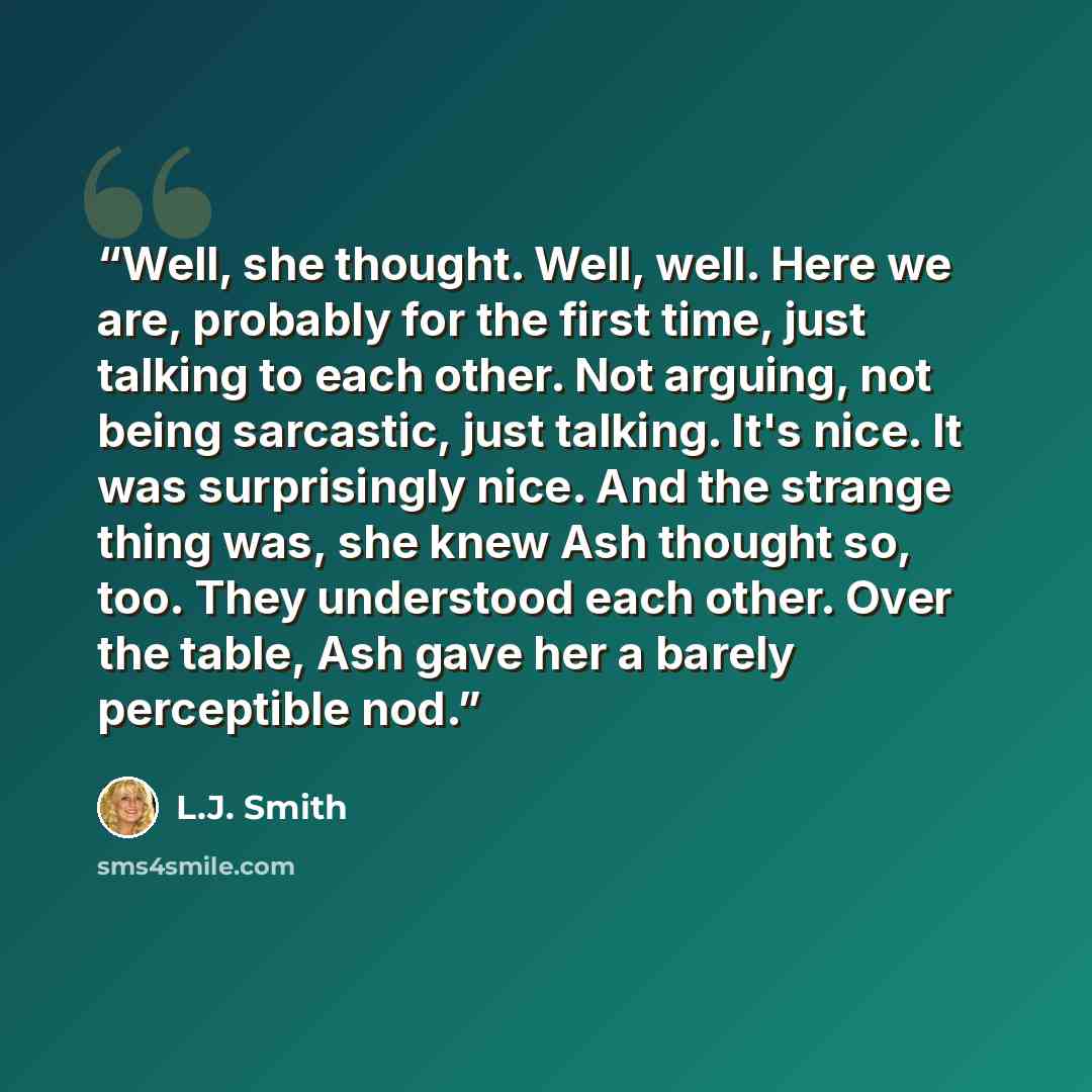 “Well, she thought. Well, well. Here we are, probably for the first time, just talking to each other. Not arguing, not being sarcastic, just talking. It's nice. It was surprisingly nice. And the strange thing was, she knew Ash thought so, too. They understood each other. Over the table, Ash gave…” quote by L.J. Smith