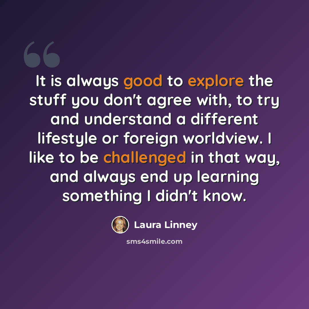 “It is always good to explore the stuff you don't agree with, to try and understand a different lifestyle or foreign worldview. I like to be challenged in that way, and always end up learning something I didn't know.” quote by Laura Linney