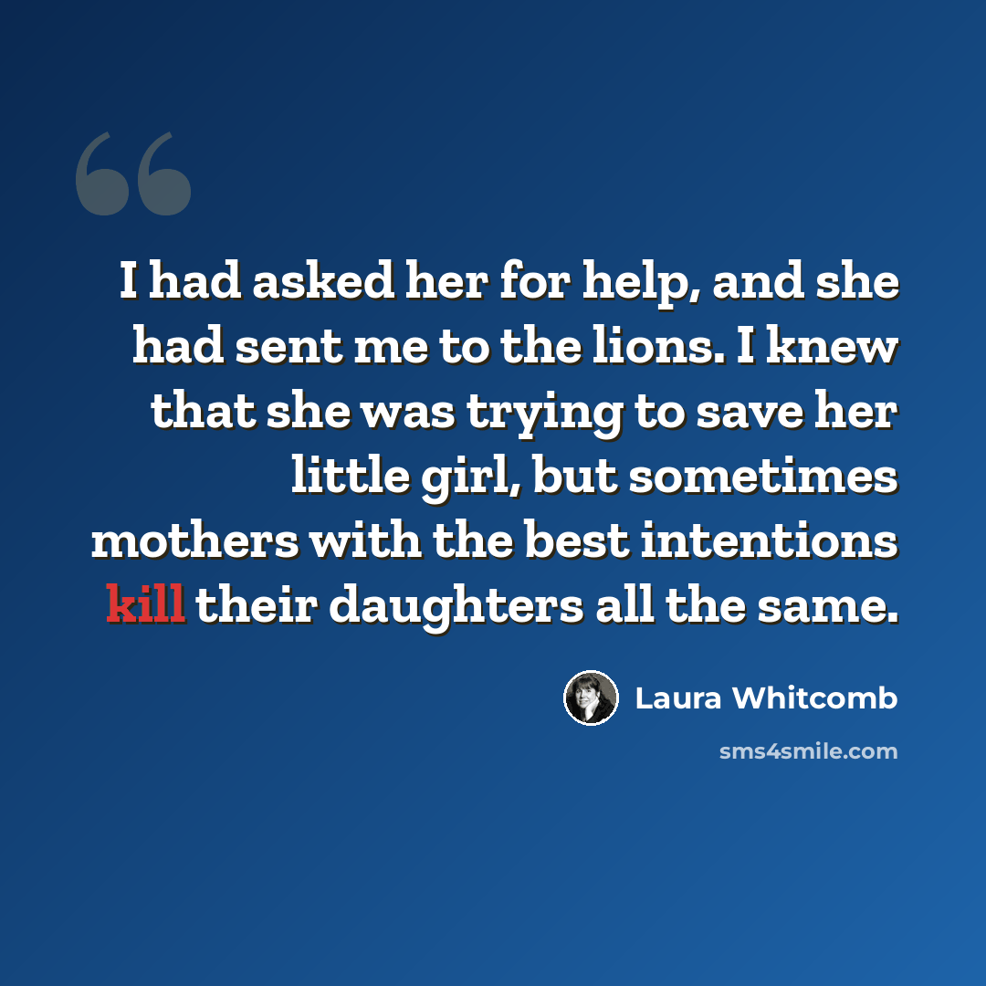 “I had asked her for help, and she had sent me to the lions. I knew that she was trying to save her little girl, but sometimes mothers with the best intentions kill their daughters all the same.” quote by Laura Whitcomb
