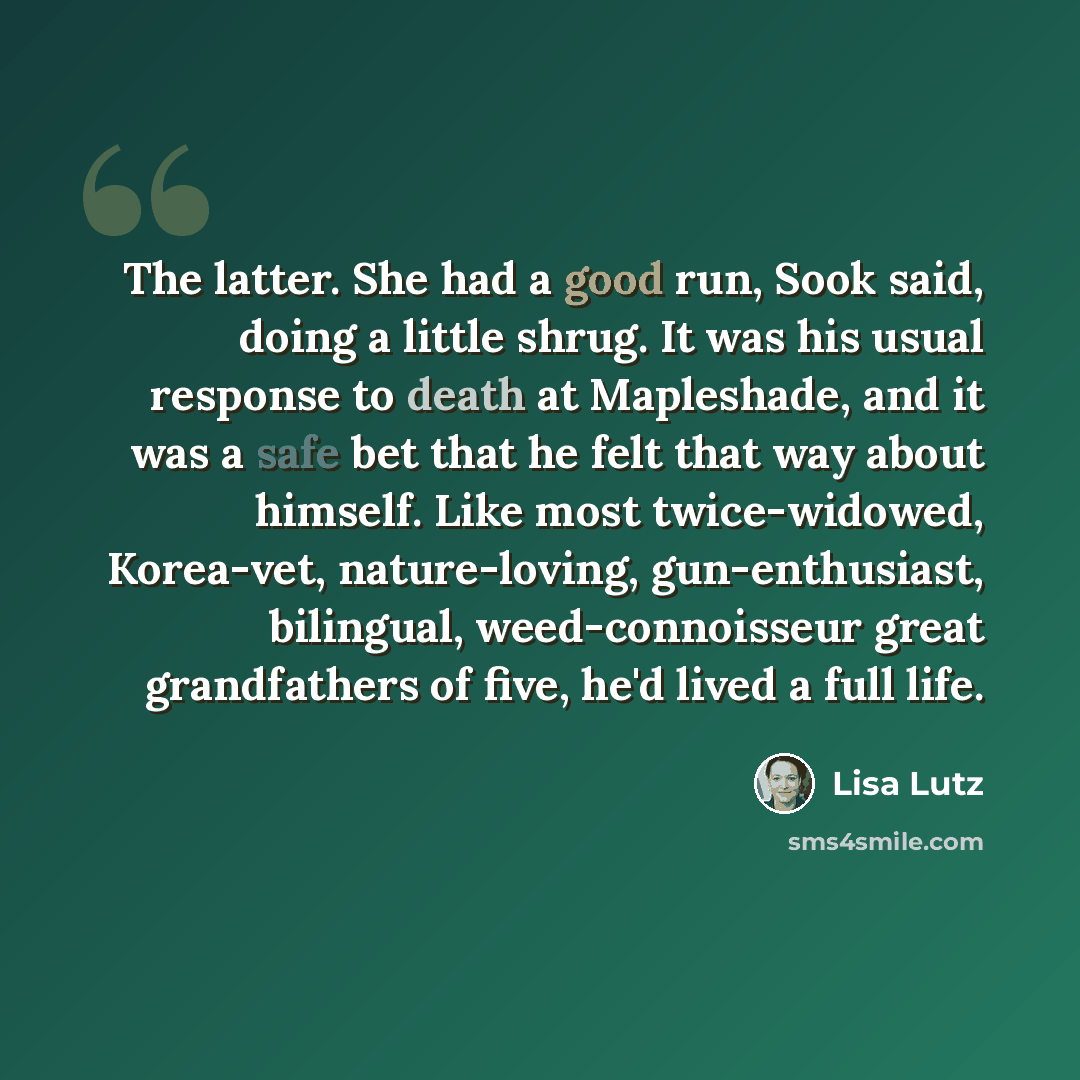 “The latter. She had a good run, Sook said, doing a little shrug. It was his usual response to death at Mapleshade, and it was a safe bet that he felt that way about himself. Like most twice-widowed, Korea-vet, nature-loving, gun-enthusiast, bilingual, weed-connoisseur great grandfathers of five…” quote by Lisa Lutz
