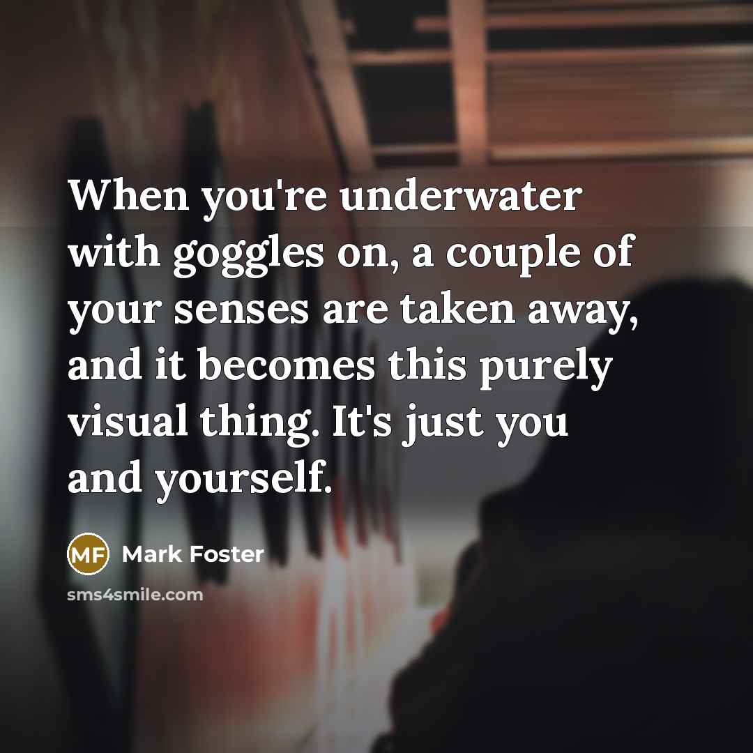 “When you're underwater with goggles on, a couple of your senses are taken away, and it becomes this purely visual thing. It's just you and yourself.” quote by Mark Foster