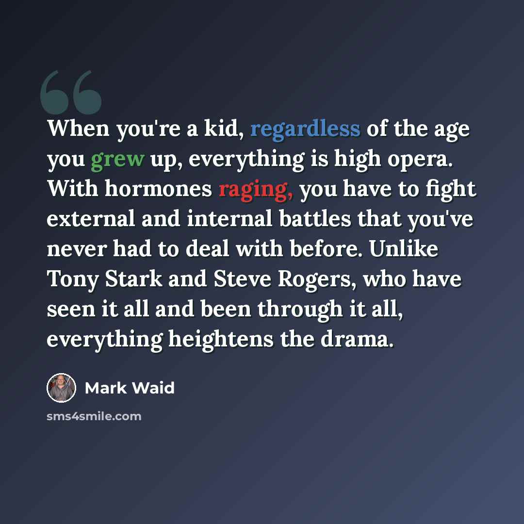 “When you're a kid, regardless of the age you grew up, everything is high opera. With hormones raging, you have to fight external and internal battles that you've never had to deal with before. Unlike Tony Stark and Steve Rogers, who have seen it all and been through it all, everything heightens…” quote by Mark Waid