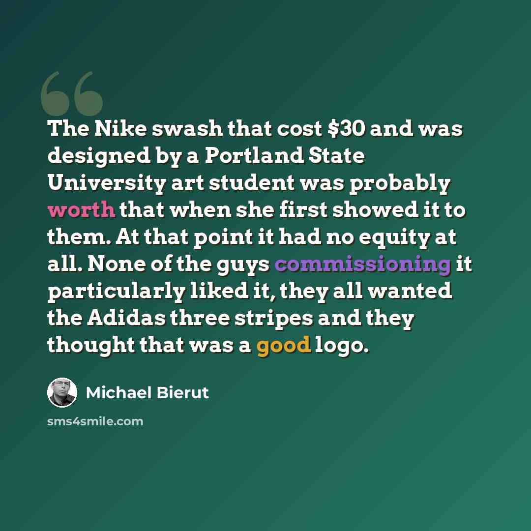 “The Nike swash that cost $30 and was designed by a Portland State University art student was probably worth that when she first showed it to them. At that point it had no equity at all. None of the guys commissioning it particularly liked it, they all wanted the Adidas three stripes and they…” quote by Michael Bierut