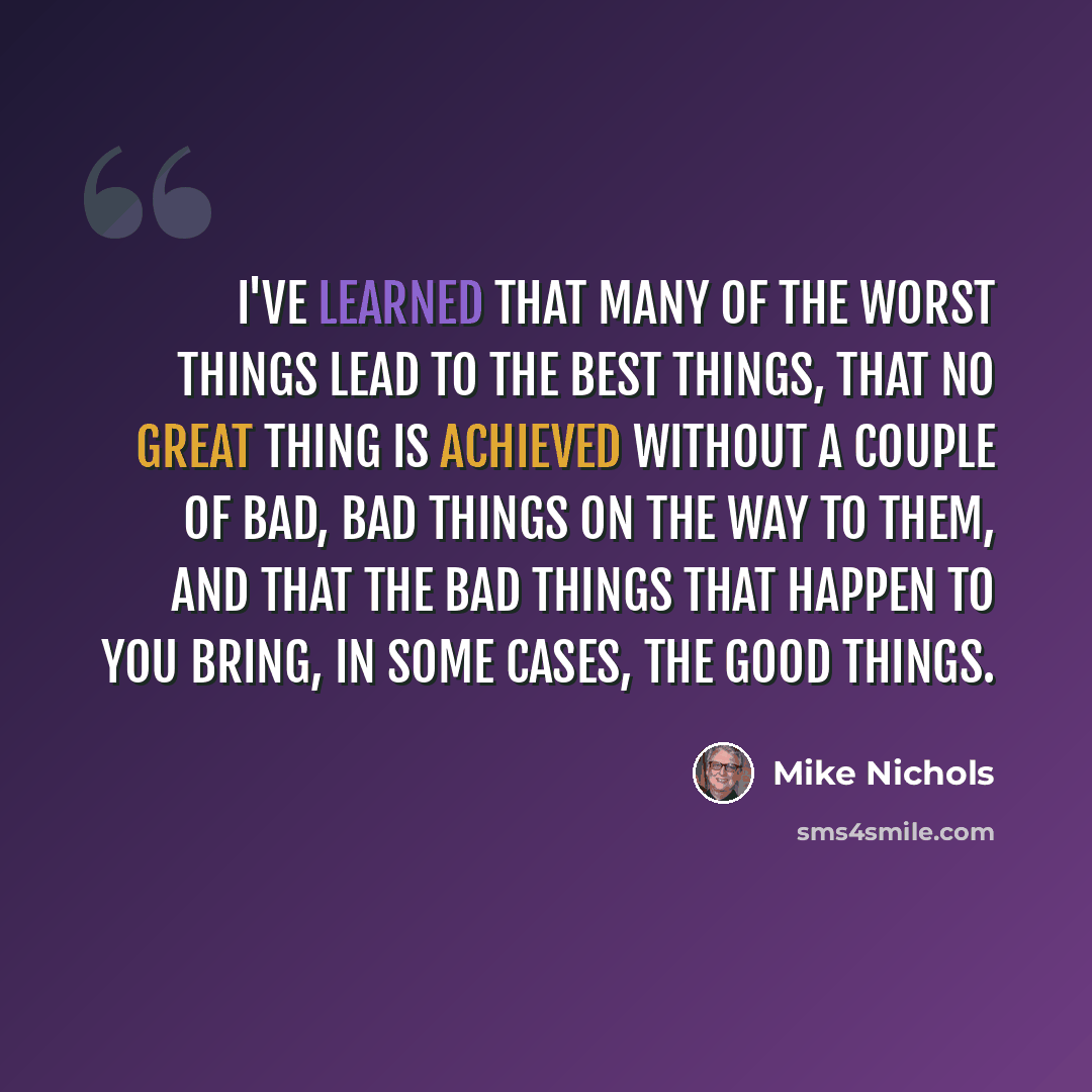 “I've learned that many of the worst things lead to the best things, that no great thing is achieved without a couple of bad, bad things on the way to them, and that the bad things that happen to you bring, in some cases, the good things.” quote by Mike Nichols