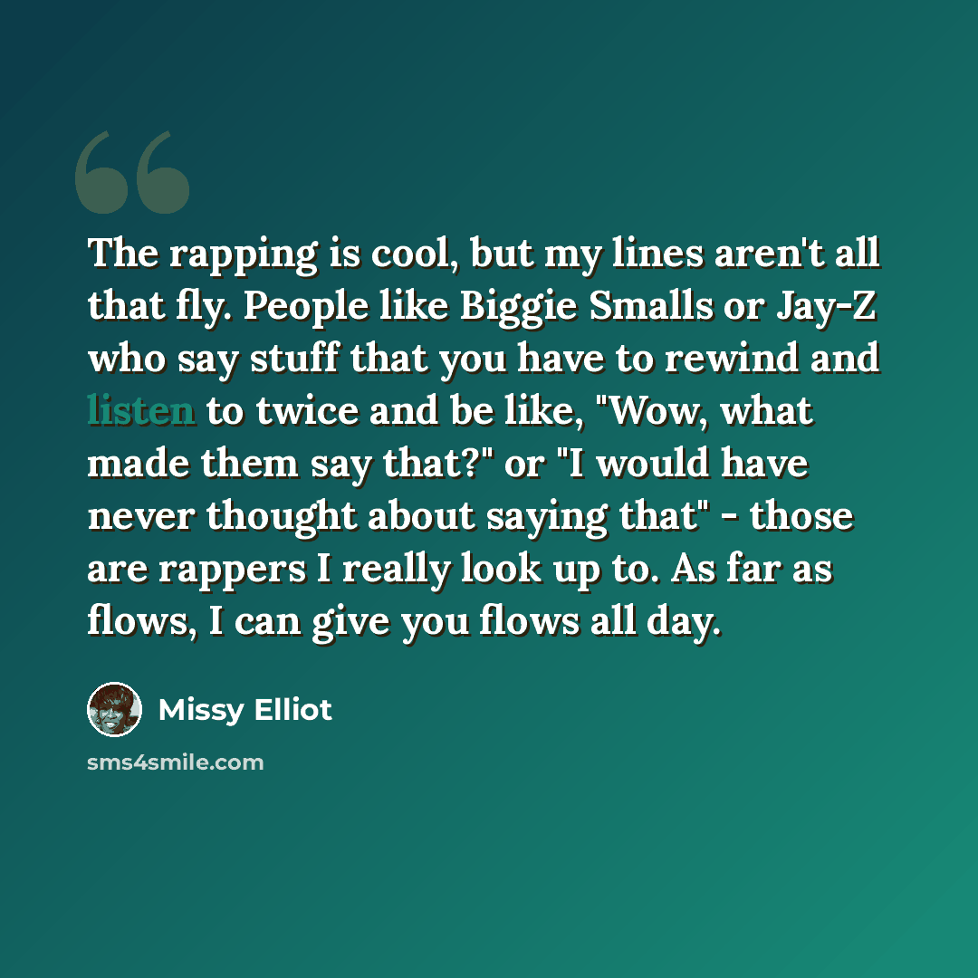 “The rapping is cool, but my lines aren't all that fly. People like Biggie Smalls or Jay-Z who say stuff that you have to rewind and listen to twice and be like, "Wow, what made them say that?" or "I would have never thought about saying that" - those are rappers I really look up to. As far as…” quote by Missy Elliot