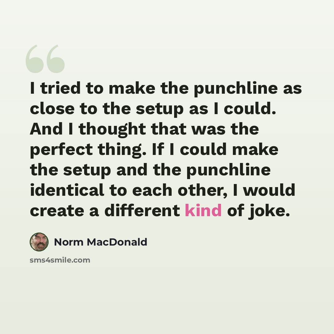 “I tried to make the punchline as close to the setup as I could. And I thought that was the perfect thing. If I could make the setup and the punchline identical to each other, I would create a different kind of joke.” quote by Norm MacDonald