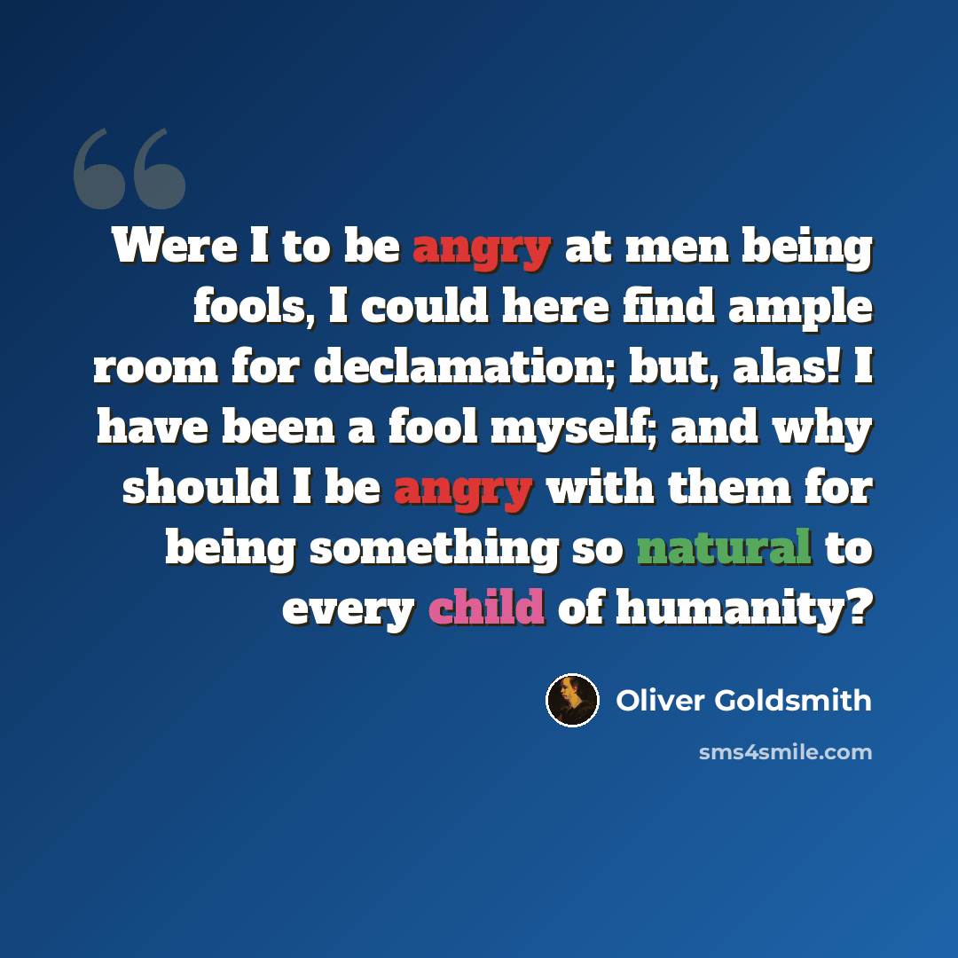 “Were I to be angry at men being fools, I could here find ample room for declamation; but, alas! I have been a fool myself; and why should I be angry with them for being something so natural to every child of humanity?” quote by Oliver Goldsmith