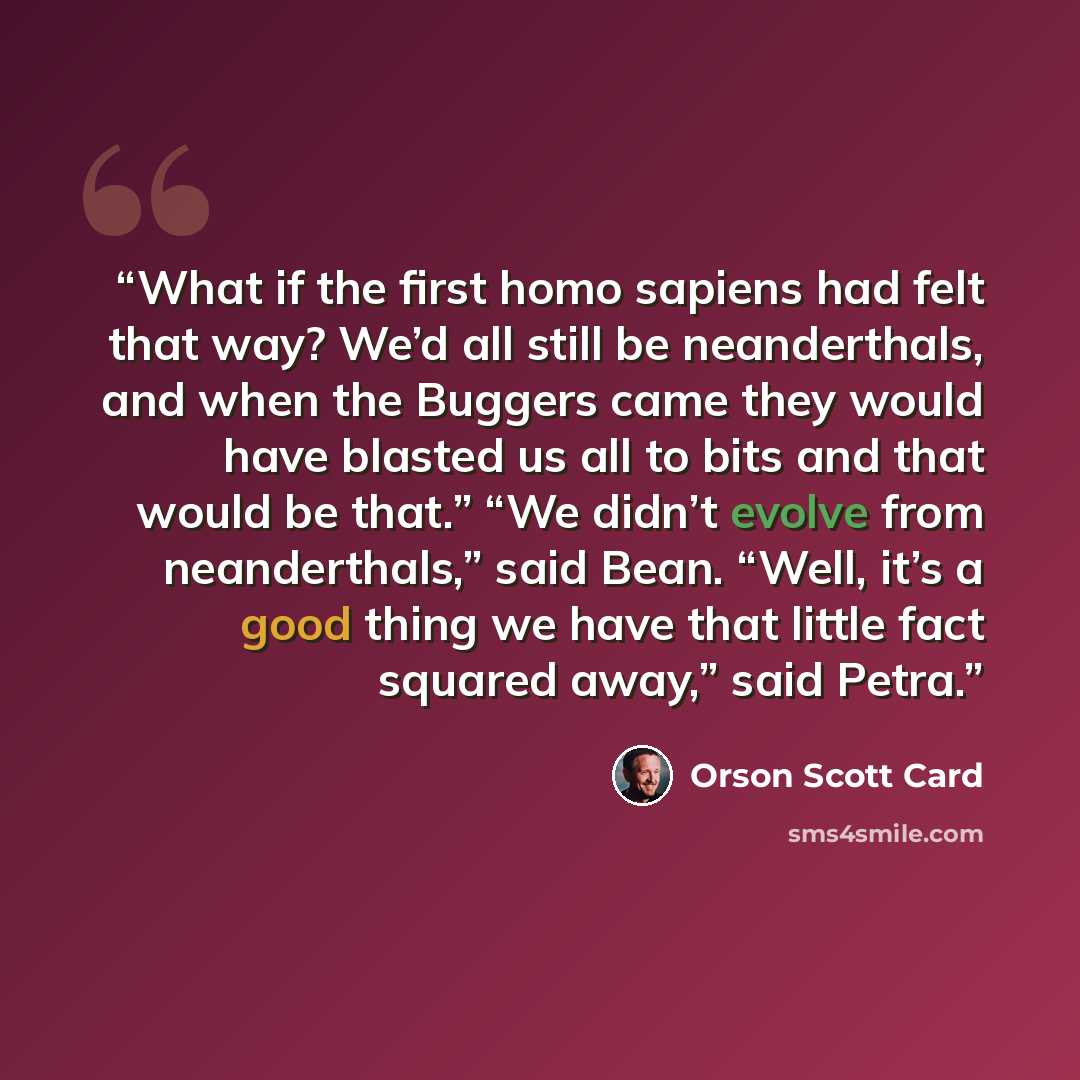 “What if the first homo sapiens had felt that way? We’d all still be neanderthals, and when the Buggers came they would have blasted us all to bits and that would be that.” “We didn’t evolve from neanderthals,” said Bean. “Well, it’s a good thing we have that little fact squared away,” said Petra.” quote by Orson Scott Card