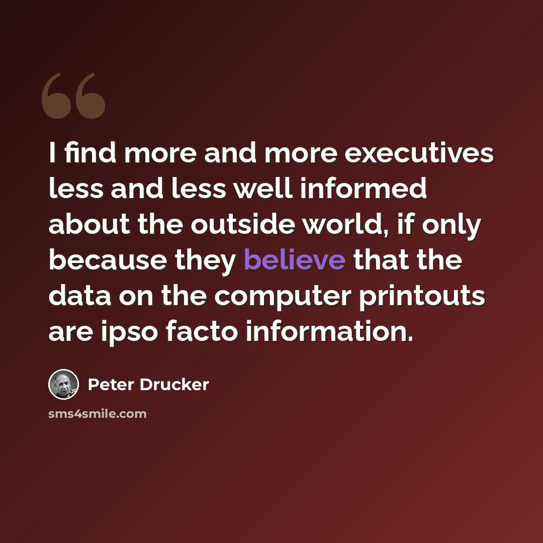 “I find more and more executives less and less well informed about the outside world, if only because they believe that the data on the computer printouts are ipso facto information.” quote by Peter Drucker