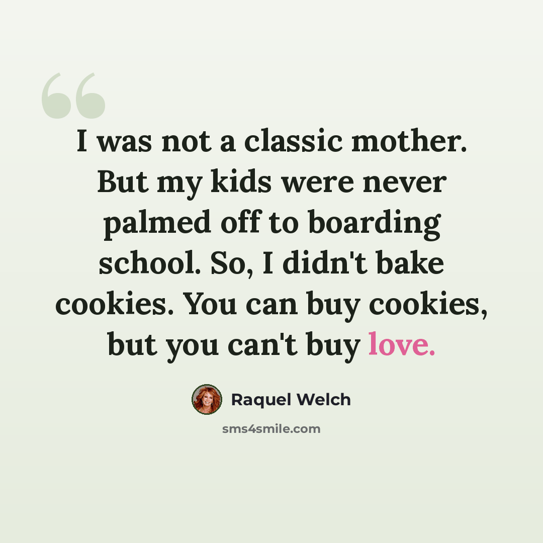 “I was not a classic mother. But my kids were never palmed off to boarding school. So, I didn't bake cookies. You can buy cookies, but you can't buy love.” quote by Raquel Welch