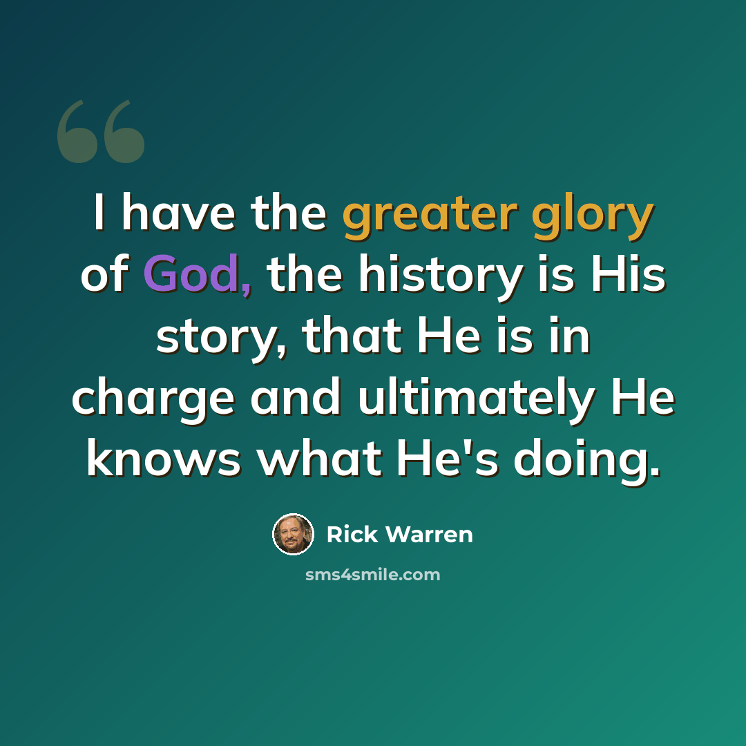 “I have the greater glory of God, the history is His story, that He is in charge and ultimately He knows what He's doing.” quote by Rick Warren