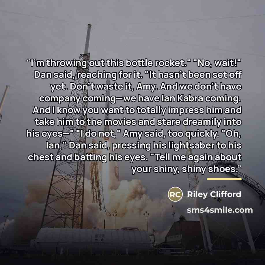 “I'm throwing out this bottle rocket." "No, wait!" Dan said, reaching for it. "It hasn't been set off yet. Don't waste it, Amy. And we don't have company coming—we have Ian Kabra coming. And I know you want to totally impress him and take him to the movies and stare dreamily into his eyes—" "I do…” quote by Riley Clifford