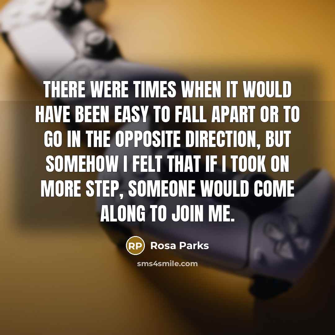 “There were times when it would have been easy to fall apart or to go in the opposite direction, but somehow I felt that if I took on more step, someone would come along to join me.” quote by Rosa Parks