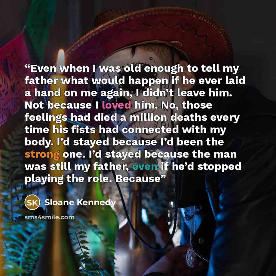 “Even when I was old enough to tell my father what would happen if he ever laid a hand on me again, I didn’t leave him. Not because I loved him. No, those feelings had died a million deaths every time his fists had connected with my body. I’d stayed because I’d been the strong one. I’d stayed…” quote by Sloane Kennedy
