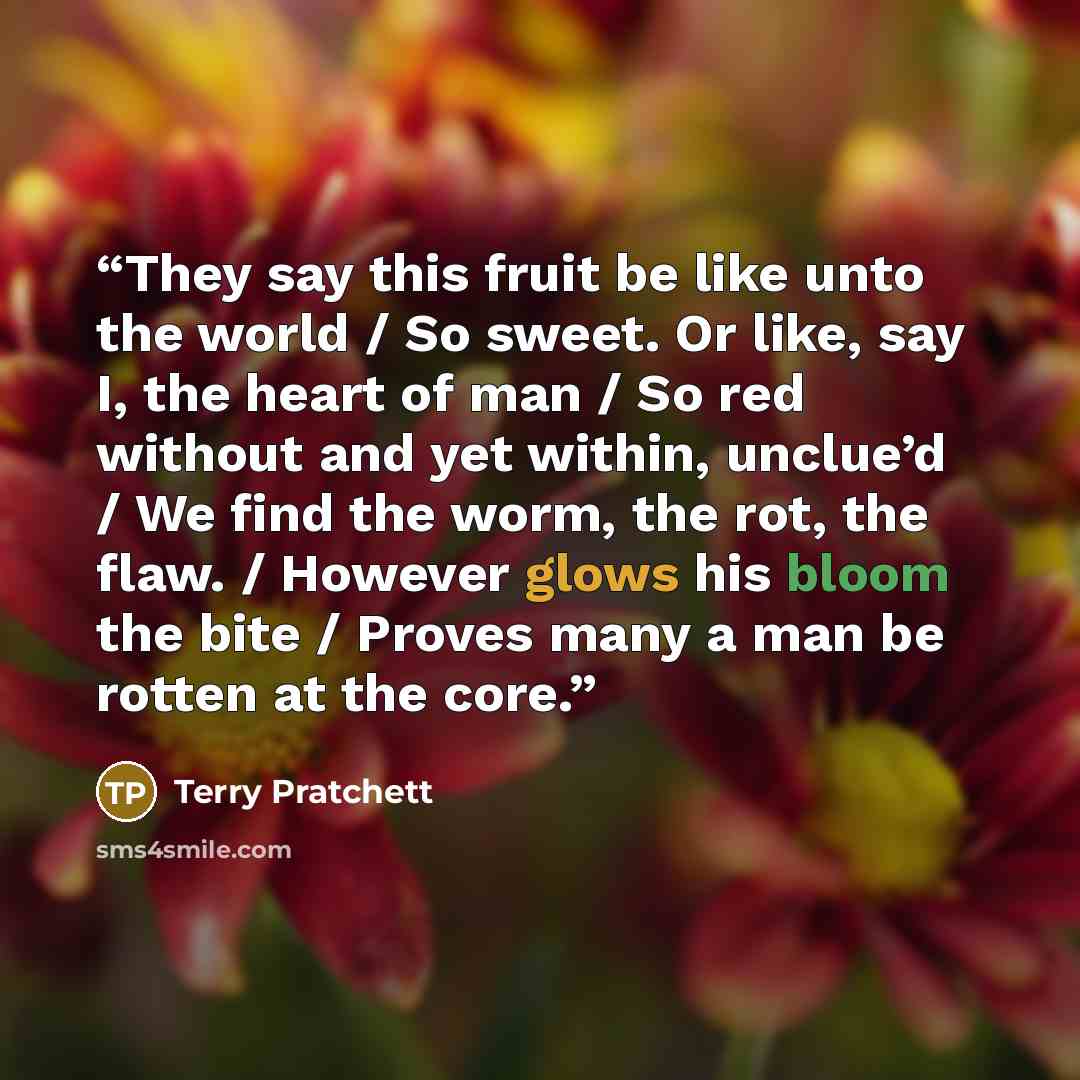 “They say this fruit be like unto the world / So sweet. Or like, say I, the heart of man / So red without and yet within, unclue’d / We find the worm, the rot, the flaw. / However glows his bloom the bite / Proves many a man be rotten at the core.” quote by Terry Pratchett