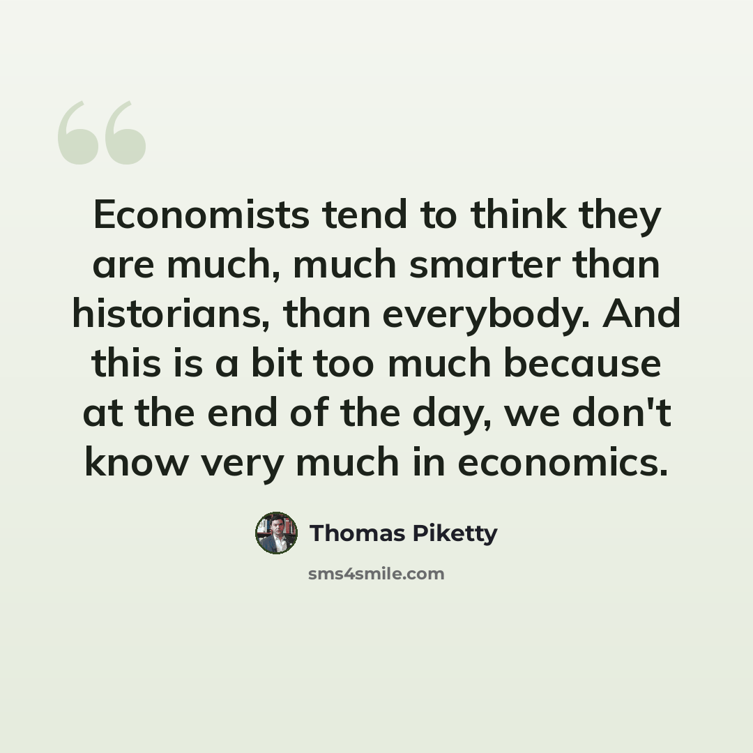“Economists tend to think they are much, much smarter than historians, than everybody. And this is a bit too much because at the end of the day, we don't know very much in economics.” quote by Thomas Piketty