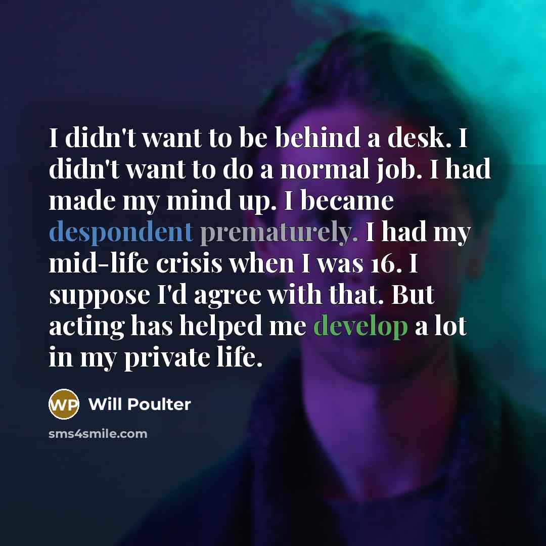 “I didn't want to be behind a desk. I didn't want to do a normal job. I had made my mind up. I became despondent prematurely. I had my mid-life crisis when I was 16. I suppose I'd agree with that. But acting has helped me develop a lot in my private life.” quote by Will Poulter