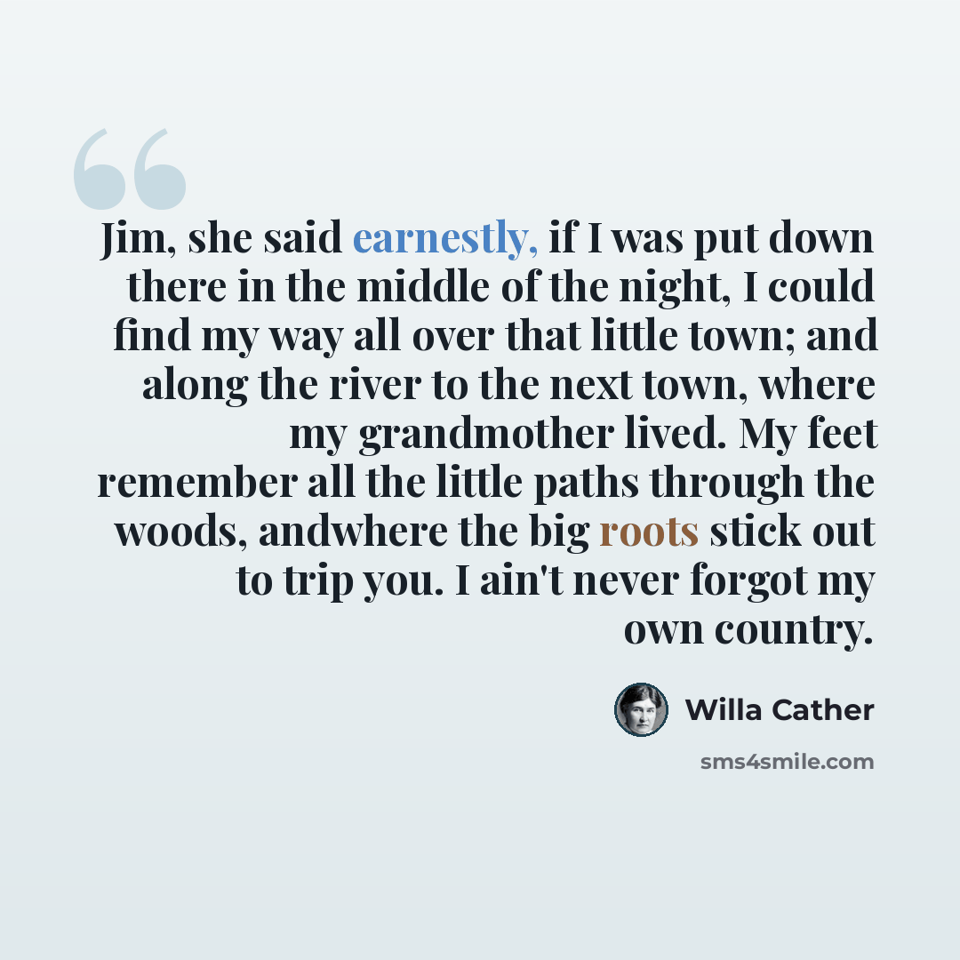“Jim, she said earnestly, if I was put down there in the middle of the night, I could find my way all over that little town; and along the river to the next town, where my grandmother lived. My feet remember all the little paths through the woods, andwhere the big roots stick out to trip you. I…” quote by Willa Cather