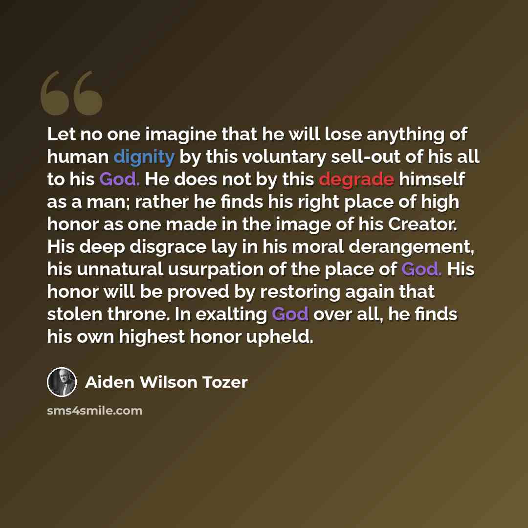 “Let no one imagine that he will lose anything of human dignity by this voluntary sell-out of his all to his God. He does not by this degrade himself as a man; rather he finds his right place of high honor as one made in the image of his Creator. His deep disgrace lay in his moral derangement, his…” quote by Aiden Wilson Tozer
