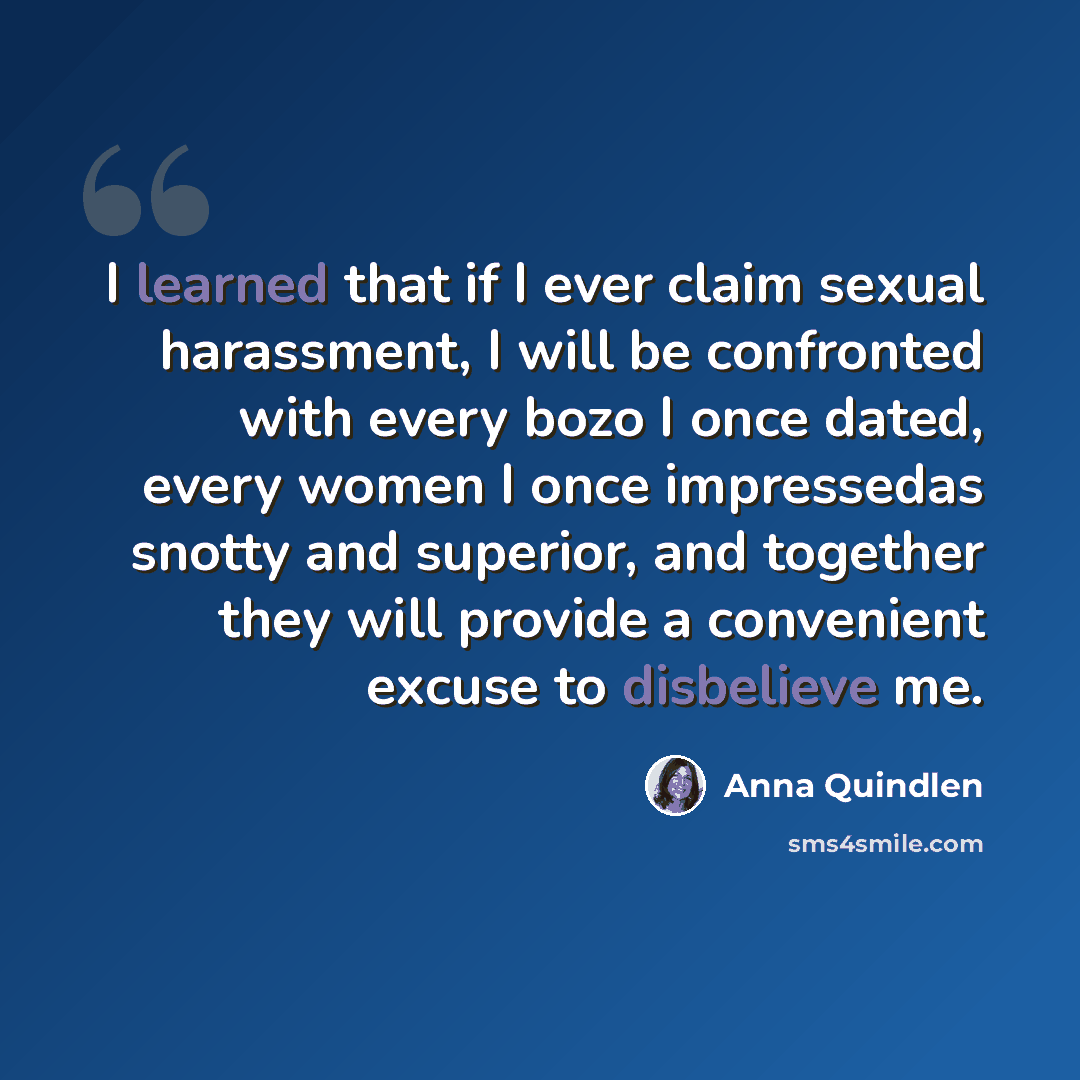 “I learned that if I ever claim sexual harassment, I will be confronted with every bozo I once dated, every women I once impressedas snotty and superior, and together they will provide a convenient excuse to disbelieve me.” quote by Anna Quindlen
