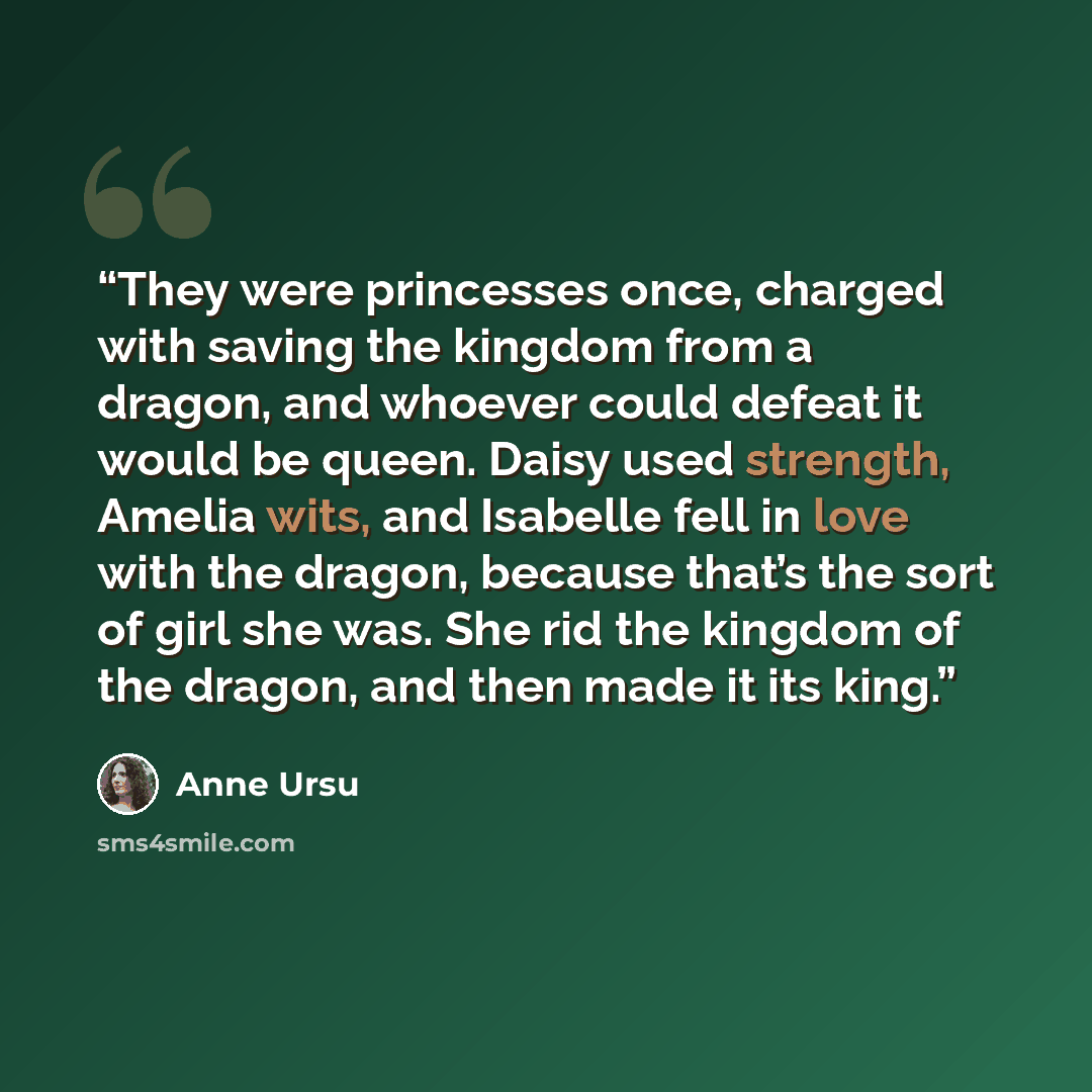 “They were princesses once, charged with saving the kingdom from a dragon, and whoever could defeat it would be queen. Daisy used strength, Amelia wits, and Isabelle fell in love with the dragon, because that’s the sort of girl she was. She rid the kingdom of the dragon, and then made it its king.” quote by Anne Ursu