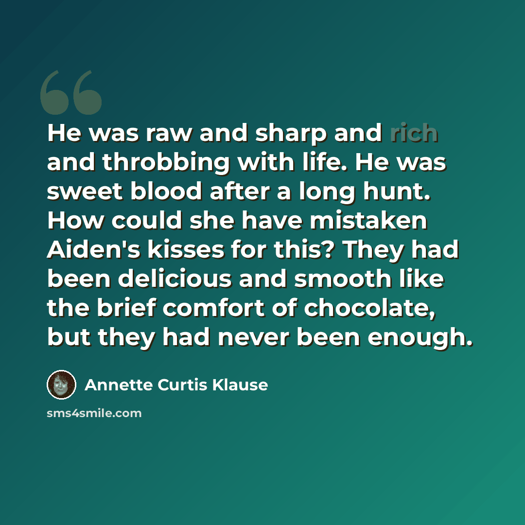 “He was raw and sharp and rich and throbbing with life. He was sweet blood after a long hunt. How could she have mistaken Aiden's kisses for this? They had been delicious and smooth like the brief comfort of chocolate, but they had never been enough.” quote by Annette Curtis Klause
