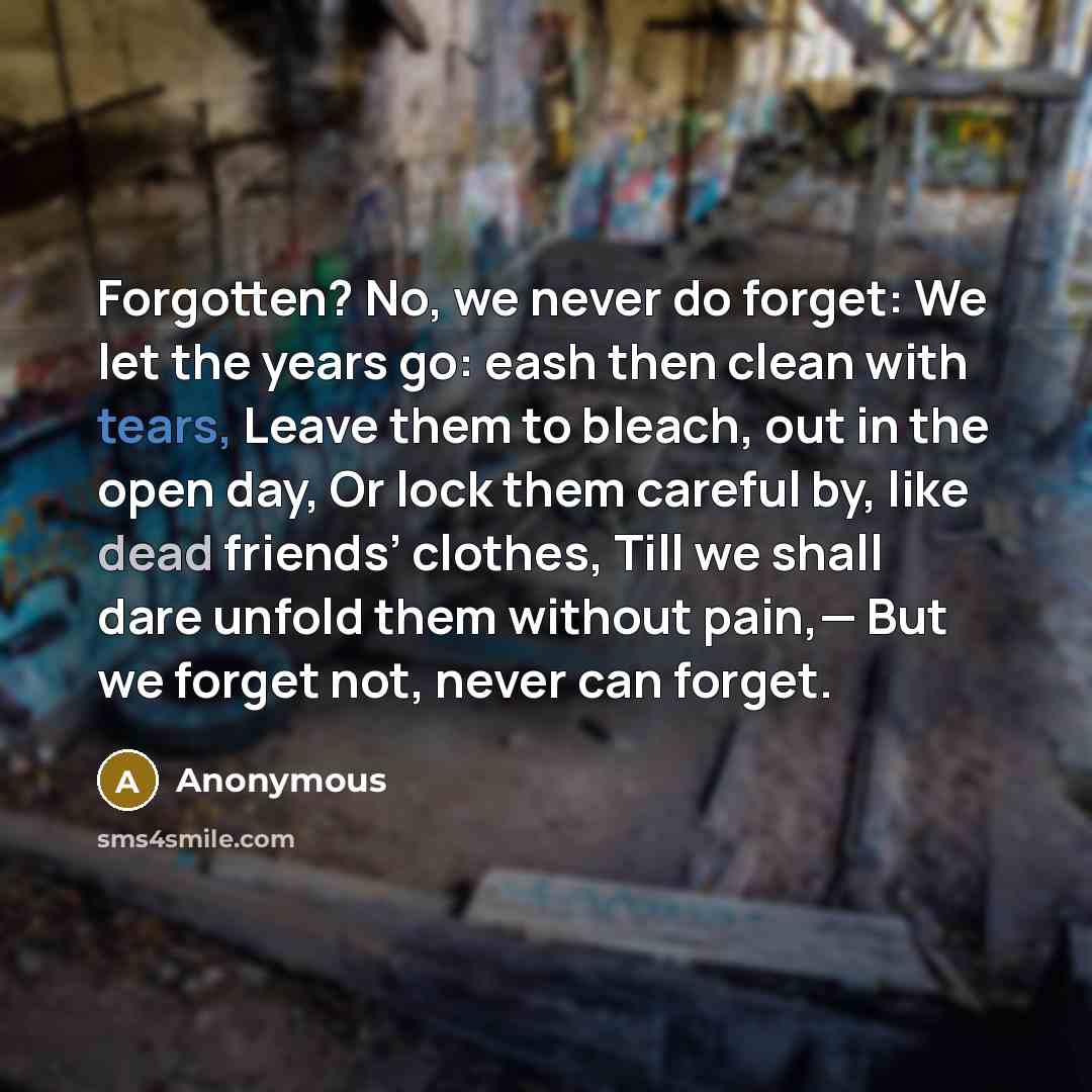 “Forgotten? No, we never do forget: We let the years go: eash then clean with tears, Leave them to bleach, out in the open day, Or lock them careful by, like dead friends’ clothes, Till we shall dare unfold them without pain,— But we forget not, never can forget.” quote by Anonymous
