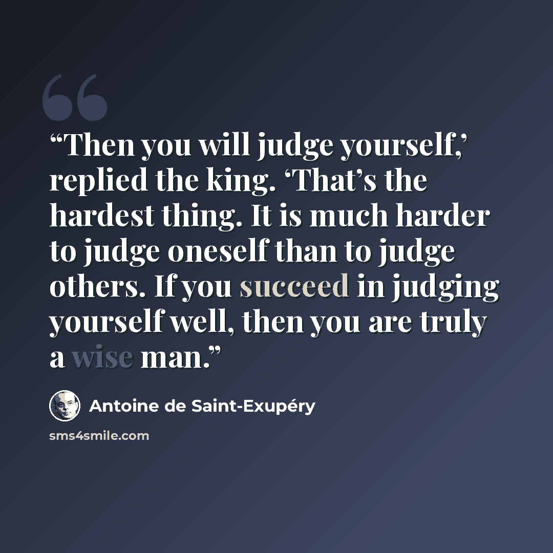 “Then you will judge yourself,’ replied the king. ‘That’s the hardest thing. It is much harder to judge oneself than to judge others. If you succeed in judging yourself well, then you are truly a wise man.” quote by Antoine de Saint-Exupéry
