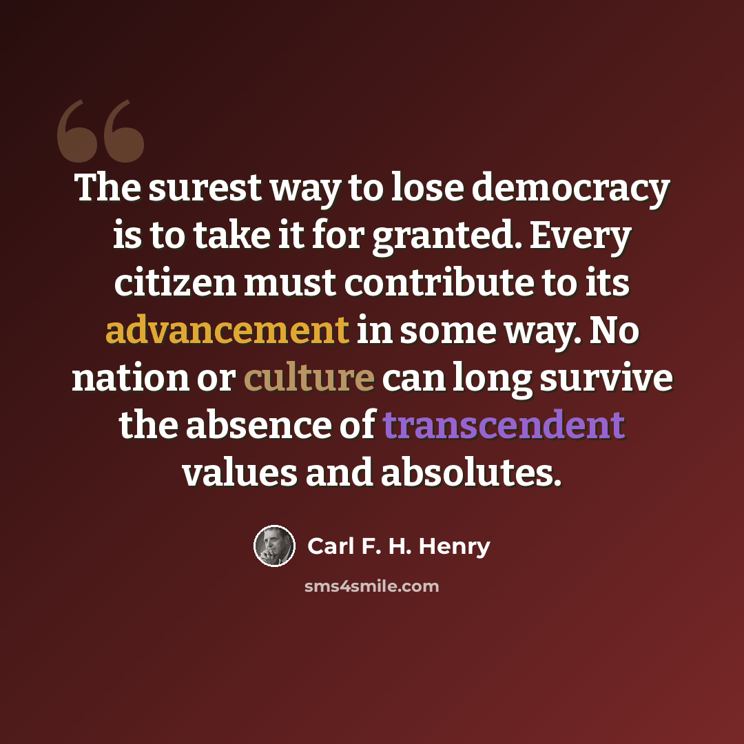 “The surest way to lose democracy is to take it for granted. Every citizen must contribute to its advancement in some way. No nation or culture can long survive the absence of transcendent values and absolutes.” quote by Carl F. H. Henry