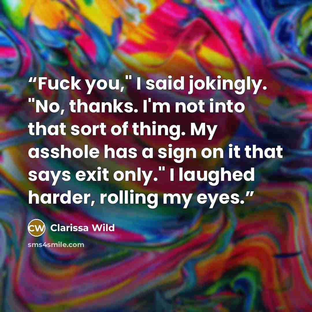 “Fuck you," I said jokingly. "No, thanks. I'm not into that sort of thing. My asshole has a sign on it that says exit only." I laughed harder, rolling my eyes.” quote by Clarissa Wild