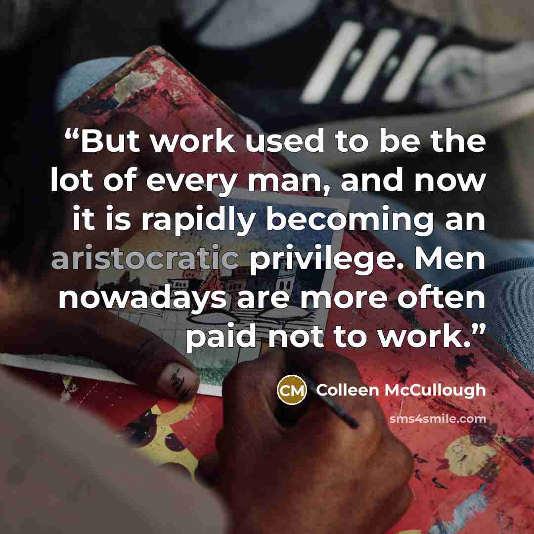 “But work used to be the lot of every man, and now it is rapidly becoming an aristocratic privilege. Men nowadays are more often paid not to work.” quote by Colleen McCullough