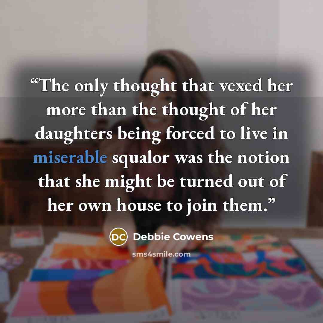 “The only thought that vexed her more than the thought of her daughters being forced to live in miserable squalor was the notion that she might be turned out of her own house to join them.” quote by Debbie Cowens