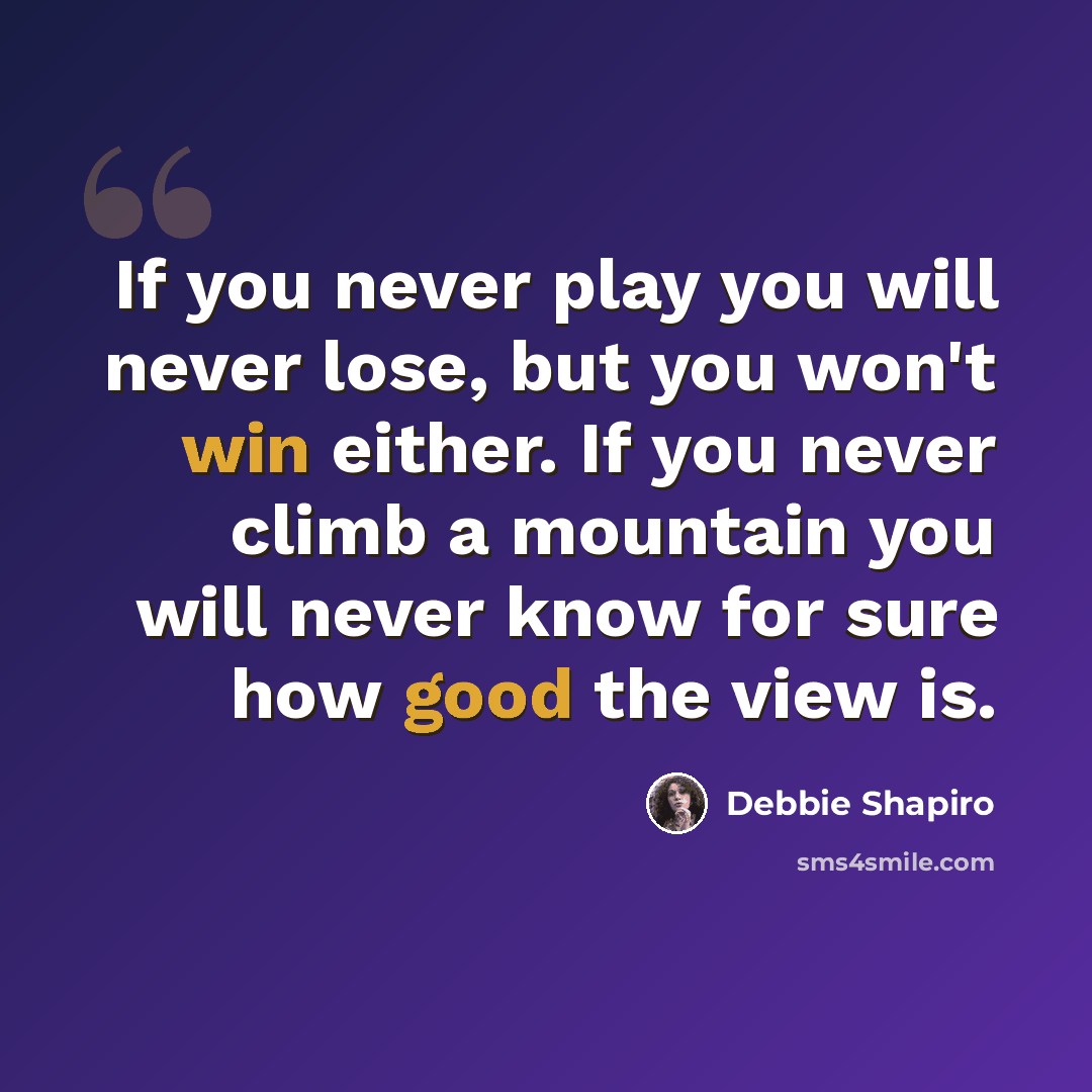 “If you never play you will never lose, but you won't win either. If you never climb a mountain you will never know for sure how good the view is.” quote by Debbie Shapiro