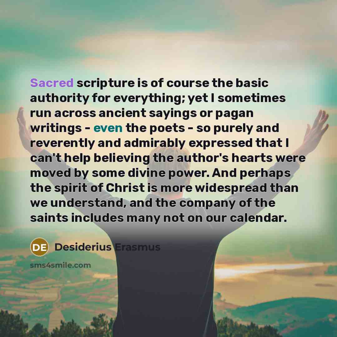 “Sacred scripture is of course the basic authority for everything; yet I sometimes run across ancient sayings or pagan writings - even the poets - so purely and reverently and admirably expressed that I can't help believing the author's hearts were moved by some divine power. And perhaps the spirit…” quote by Desiderius Erasmus