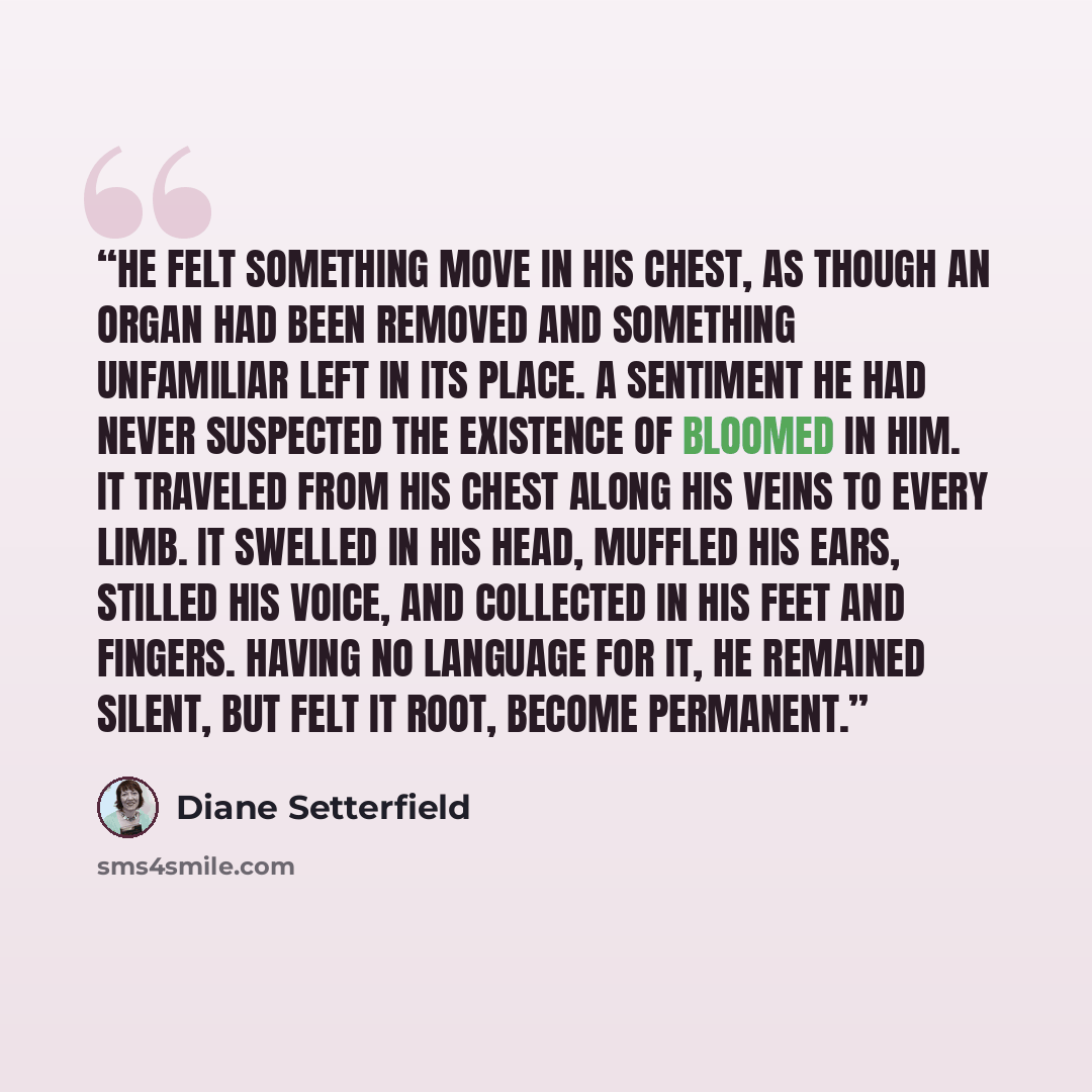 “He felt something move in his chest, as though an organ had been removed and something unfamiliar left in its place. A sentiment he had never suspected the existence of bloomed in him. It traveled from his chest along his veins to every limb. It swelled in his head, muffled his ears, stilled his…” quote by Diane Setterfield