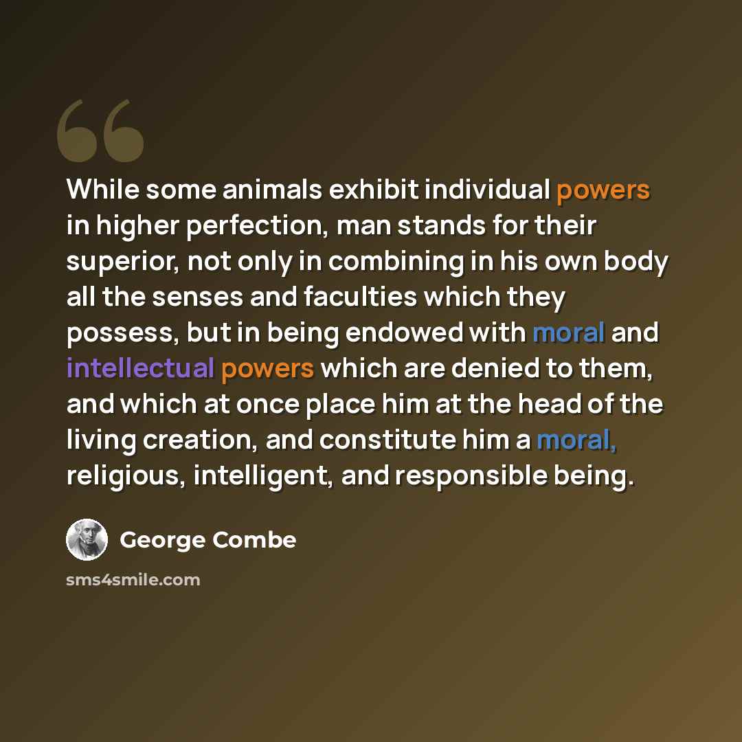 “While some animals exhibit individual powers in higher perfection, man stands for their superior, not only in combining in his own body all the senses and faculties which they possess, but in being endowed with moral and intellectual powers which are denied to them, and which at once place him at…” quote by George Combe