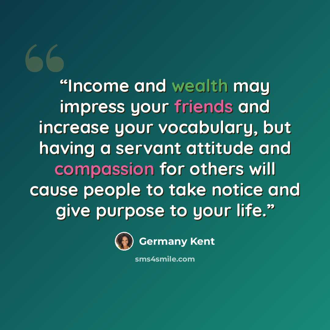 “Income and wealth may impress your friends and increase your vocabulary, but having a servant attitude and compassion for others will cause people to take notice and give purpose to your life.” quote by Germany Kent