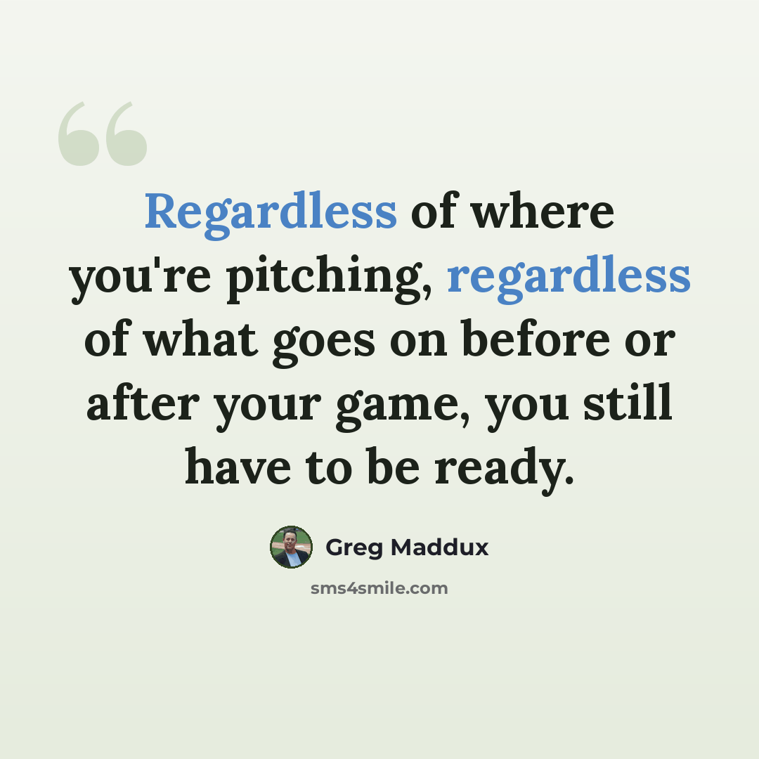 “Regardless of where you're pitching, regardless of what goes on before or after your game, you still have to be ready.” quote by Greg Maddux