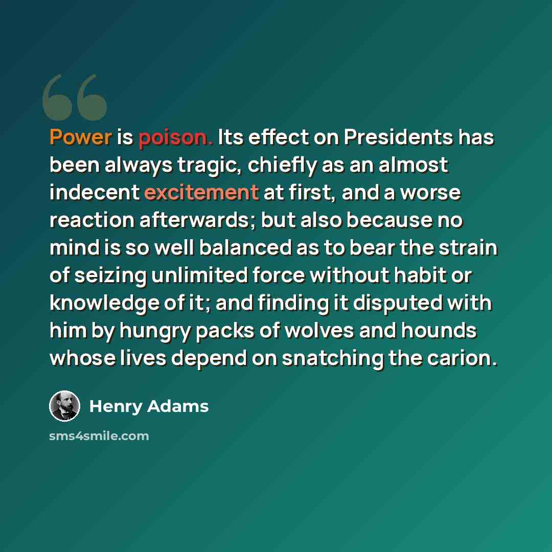 “Power is poison. Its effect on Presidents has been always tragic, chiefly as an almost indecent excitement at first, and a worse reaction afterwards; but also because no mind is so well balanced as to bear the strain of seizing unlimited force without habit or knowledge of it; and finding it…” quote by Henry Adams
