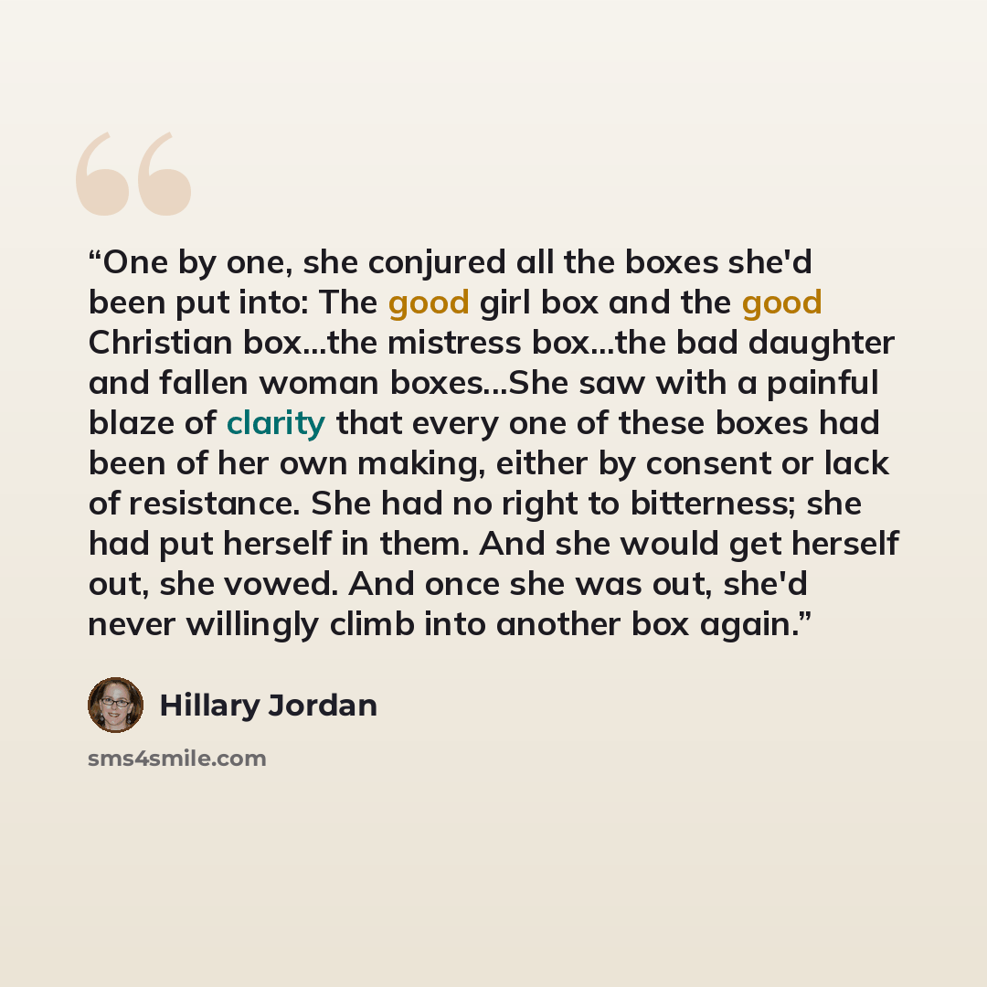 “One by one, she conjured all the boxes she'd been put into: The good girl box and the good Christian box...the mistress box...the bad daughter and fallen woman boxes...She saw with a painful blaze of clarity that every one of these boxes had been of her own making, either by consent or lack of…” quote by Hillary Jordan