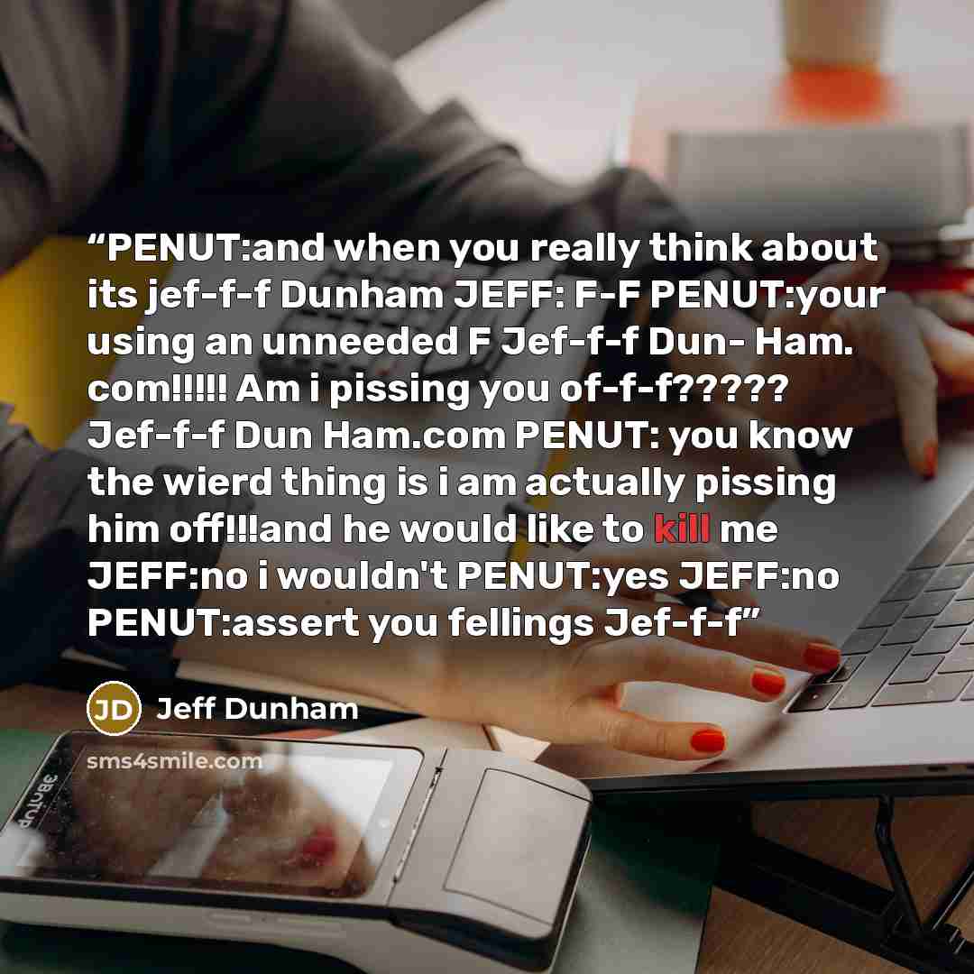 “PENUT:and when you really think about its jef-f-f Dunham JEFF: F-F PENUT:your using an unneeded F Jef-f-f Dun- Ham. com!!!!! Am i pissing you of-f-f????? Jef-f-f Dun Ham.com PENUT: you know the wierd thing is i am actually pissing him off!!!and he would like to kill me JEFF:no i wouldn't PENUT:yes…” quote by Jeff Dunham