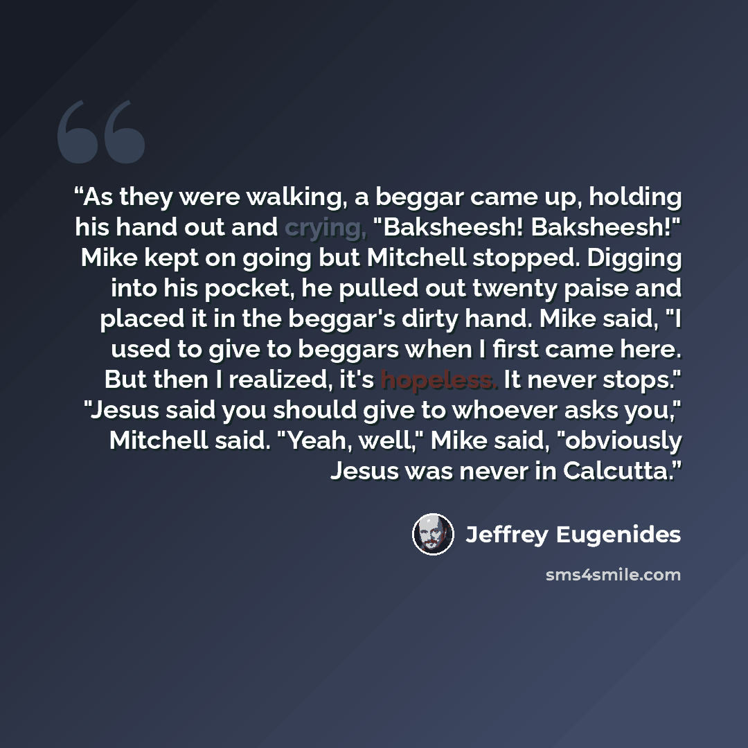 “As they were walking, a beggar came up, holding his hand out and crying, "Baksheesh! Baksheesh!" Mike kept on going but Mitchell stopped. Digging into his pocket, he pulled out twenty paise and placed it in the beggar's dirty hand. Mike said, "I used to give to beggars when I first came here. But…” quote by Jeffrey Eugenides