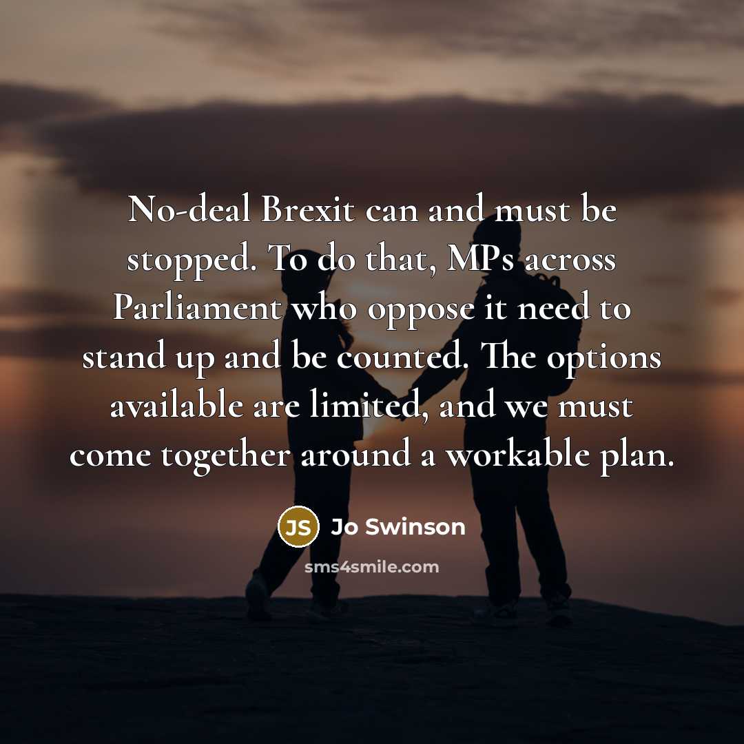 “No-deal Brexit can and must be stopped. To do that, MPs across Parliament who oppose it need to stand up and be counted. The options available are limited, and we must come together around a workable plan.” quote by Jo Swinson